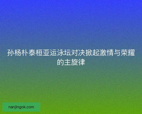 孙杨朴泰桓亚运泳坛对决掀起激情与荣耀的主旋律